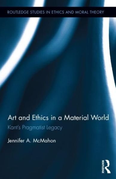 Cover for McMahon, Jennifer (University of Adelaide, Australia) · Art and Ethics in a Material World: Kant’s Pragmatist Legacy - Routledge Studies in Ethics and Moral Theory (Inbunden Bok) (2013)