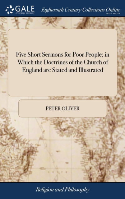 Five Short Sermons for Poor People; In Which the Doctrines of the Church of England Are Stated and Illustrated: The Last Chiefly Intended as a Guard Against the Pernicious Principles of Mr. Thomas Paine. by the Rev. P. Oliver, M.a - Peter Oliver - Books - Gale Ecco, Print Editions - 9781385660522 - April 24, 2018