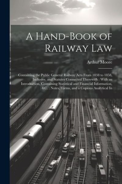 Cover for Arthur Moore · Hand-Book of Railway Law : Containing the Public General Railway Acts from 1838 to 1858, Inclusive, and Statutes Connected Therewith : with an Introduction, Containing Statistical and Financial Information, &amp;C. (Buch) (2023)