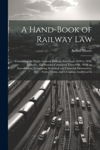 Cover for Arthur Moore · Hand-Book of Railway Law : Containing the Public General Railway Acts from 1838 to 1858, Inclusive, and Statutes Connected Therewith : with an Introduction, Containing Statistical and Financial Information, &amp;C. (Bok) (2023)