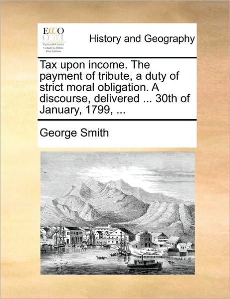 Cover for George Smith · Tax Upon Income. the Payment of Tribute, a Duty of Strict Moral Obligation. a Discourse, Delivered ... 30th of January, 1799, ... (Paperback Book) (2010)