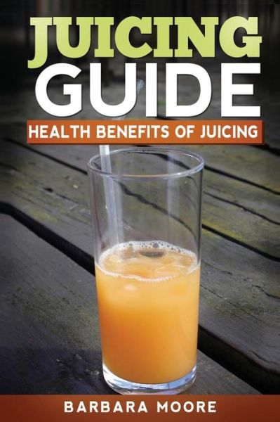 Juicing Guide: Health Benefits of Juicing - Barbara Moore - Kirjat - Createspace - 9781490532523 - keskiviikko 26. kesäkuuta 2013