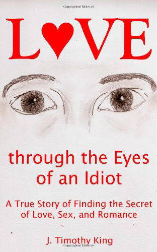 Cover for J. Timothy King · Love Through the Eyes of an Idiot: a True Story of Finding the Secret of Love, Sex, and Romance (Paperback Book) (2009)