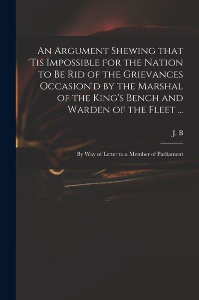 Cover for J B (John Berisford) · An Argument Shewing That 'tis Impossible for the Nation to Be Rid of the Grievances Occasion'd by the Marshal of the King's Bench and Warden of the Fleet ... (Paperback Bog) (2021)