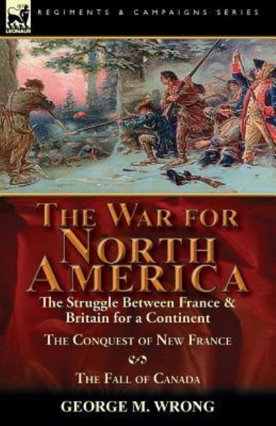 The War for North America: The Struggle between France & Britain for a Continent, The Conquest of New France and The Fall of Canada - George M Wrong - Books - Leonaur Ltd - 9781782825524 - October 24, 2016