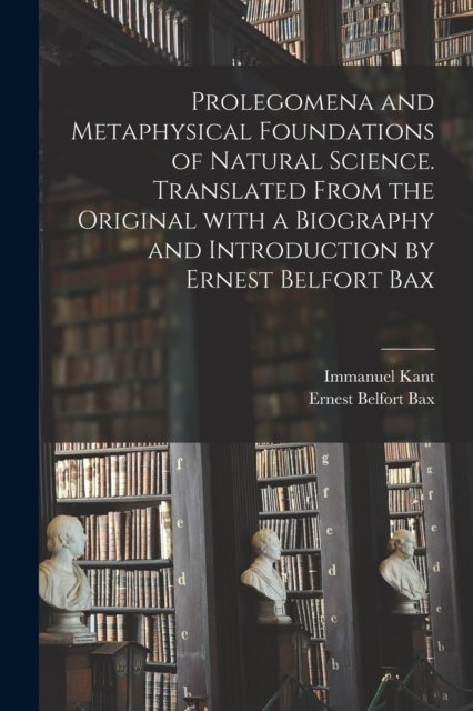 Prolegomena and Metaphysical Foundations of Natural Science. Translated From the Original With a Biography and Introduction by Ernest Belfort Bax - Immanuel 1724-1804 Kant - Bücher - Legare Street Press - 9781014396525 - 9. September 2021