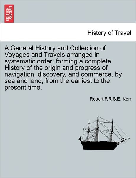 Cover for Robert F R S E Kerr · A General History and Collection of Voyages and Travels Arranged in Systematic Order: Forming a Complete History of the Origin and Progress of Navigation, Discovery, and Commerce, by Sea and Land, from the Earliest to the Present Time. (Paperback Book) (2011)