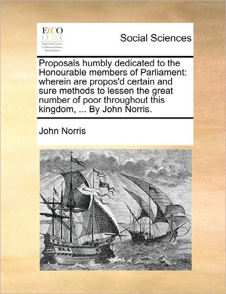 Proposals Humbly Dedicated to the Honourable Members of Parliament: Wherein Are Propos'd Certain and Sure Methods to Lessen the Great Number of Poor T - John Norris - Książki - Gale Ecco, Print Editions - 9781170853528 - 10 czerwca 2010