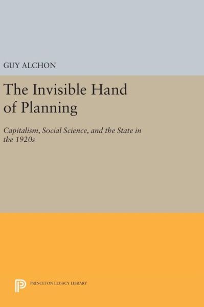 The Invisible Hand of Planning: Capitalism, Social Science, and the State in the 1920s - Princeton Legacy Library - Guy Alchon - Books - Princeton University Press - 9780691639529 - April 19, 2016