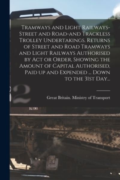 Cover for Great Britain Ministry of Transport · Tramways and Light Railways-street and Road-and Trackless Trolley Undertakings. Returns of Street and Road Tramways and Light Railways Authorised by Act or Order, Showing the Amount of Capital Authorised, Paid up and Expended ... Down to the 31st Day... (Paperback Book) (2021)