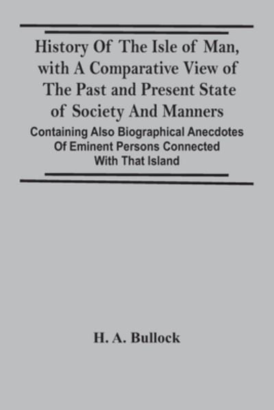 History Of The Isle Of Man, With A Comparative View Of The Past And Present State Of Society And Manners, Containing Also Biographical Anecdotes Of Eminent Persons Connected With That Island - H a Bullock - Books - Alpha Edition - 9789354441530 - February 24, 2021