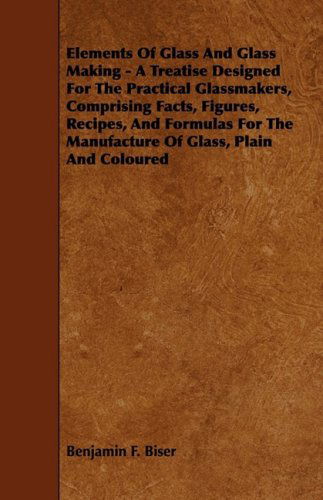 Cover for Benjamin F. Biser · Elements of Glass and Glass Making - a Treatise Designed for the Practical Glassmakers, Comprising Facts, Figures, Recipes, and Formulas for the Manuf (Paperback Book) (2009)