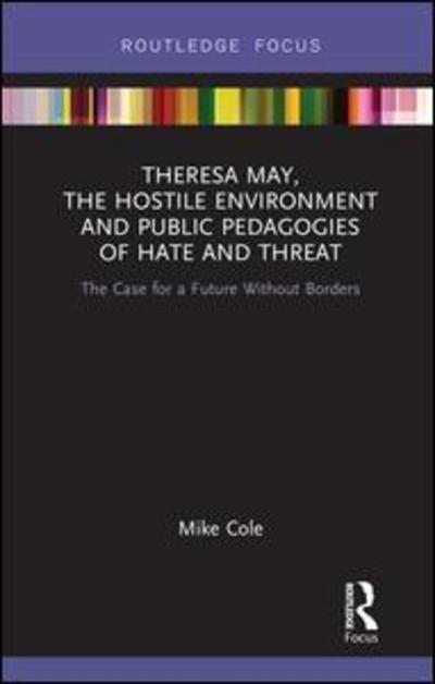 Cover for Cole, Mike (Bishop Grosseteste University, Lincoln, UK) · Theresa May, The Hostile Environment and Public Pedagogies of Hate and Threat: The Case for a Future Without Borders - Routledge Research in Education Policy and Politics (Hardcover Book) (2019)