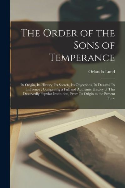 Cover for Orlando Lund · The Order of the Sons of Temperance [microform]: Its Origin, Its History, Its Secrets, Its Objections, Its Designs, Its Influence: Comprising a Full and Authentic History of This Deservedly Popular Institution, From Its Origin to the Present Time (Paperback Book) (2021)