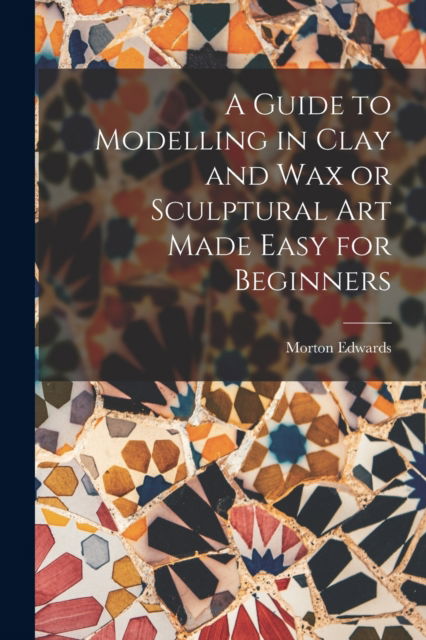 Cover for Morton Edwards · A Guide to Modelling in Clay and Wax or Sculptural Art Made Easy for Beginners (Paperback Book) (2022)