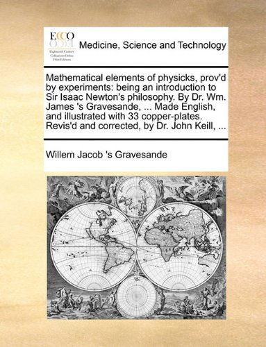 Cover for Willem Jacob 's Gravesande · Mathematical elements of physicks, prov'd by experiments: being an introduction to Sir Isaac Newton's philosophy. By Dr. Wm. James 's Gravesande, ... Made English, and illustrated with 33 copper-plates. Revis'd and corrected, by Dr. John Keill, ... (Paperback Book) (2010)