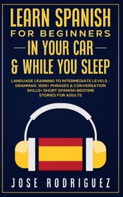 Cover for Jose Rodriguez · Learn Spanish For Beginners In Your Car &amp; While You Sleep: Language Learning To Intermediate Levels- Grammar, 1000+ Phrases &amp; Conversation Skills+ Short Spanish Bedtime Stories For Adults (Paperback Book) (2021)