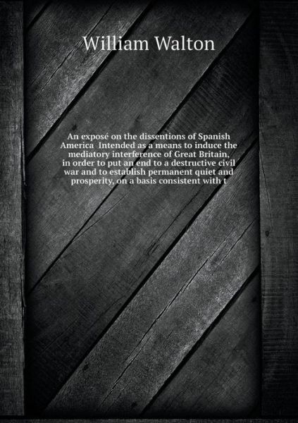 Cover for William Walton · An Expose on the Dissentions of Spanish America  Intended As a Means to Induce the Mediatory Interference of Great Britain, in Order to Put an End to ... and Prosperity, on a Basis Consistent with T (Paperback Book) (2014)