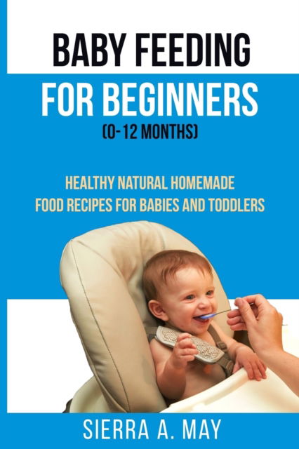 Cover for Sierra a May · Baby Feeding For Beginners (0-12 Months): Healthy Natural Homemade Food Recipes For Babies And Toddlers (Paperback Book) (2019)