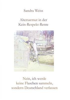 Cover for Sandra Weiss · Altersarmut in der Kein-Respekt-Rente: Nein, ich werde keine Flaschen sammeln, sondern Deutschland verlassen (Paperback Book) (2019)