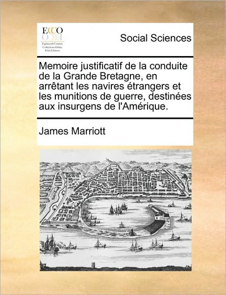 Cover for James Marriott · Memoire Justificatif De La Conduite De La Grande Bretagne, en Arrtant Les Navires Trangers et Les Munitions De Guerre, Destines Aux Insurgens De L'amr (Paperback Book) (2010)