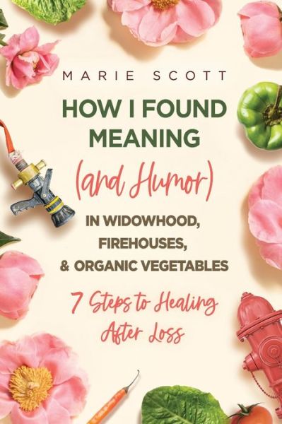 Cover for Marie Scott · How I Found Meaning (And Humor) In Widowhood, Firehouses, &amp; Organic Vegetables: 7 Steps to Healing After Loss (Paperback Book) (2021)