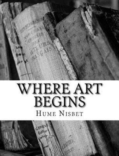 Where Art Begins - Hume Nisbet - Kirjat - CreateSpace Independent Publishing Platf - 9781984030535 - lauantai 20. tammikuuta 2018