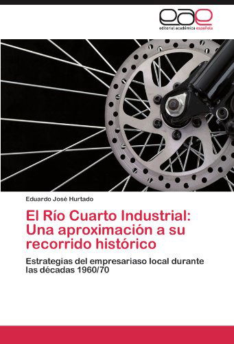 Cover for Eduardo José Hurtado · El Río Cuarto Industrial: Una Aproximación a Su Recorrido Histórico: Estrategias Del Empresariaso Local Durante Las Décadas 1960/70 (Paperback Book) [Spanish edition] (2012)
