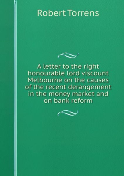 Cover for Robert Torrens · A Letter to the Right Honourable Lord Viscount Melbourne on the Causes of the Recent Derangement in the Money Market and on Bank Reform (Paperback Book) (2015)