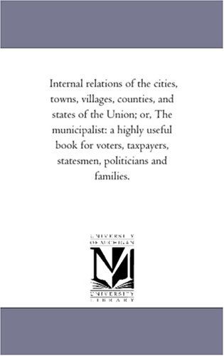 Cover for Michigan Historical Reprint Series · Internal Relations of the Cities, Towns, Villages, Counties, and States of the Union; Or, the Municipalist: a Highly Useful Book for Voters, Taxpayers, Statesmen, Politicians and Families. (Paperback Book) (2006)