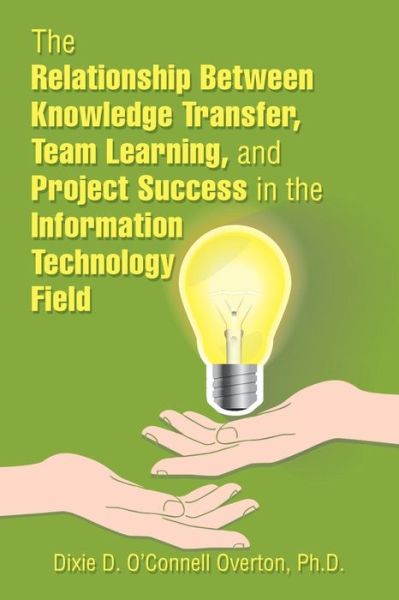 The Relationship Between Knowledge Transfer, Team Learning, and Project Success in the Information Technology Field - Dixie D O'Connell Overton - Books - Xlibris Us - 9781543483536 - February 26, 2018