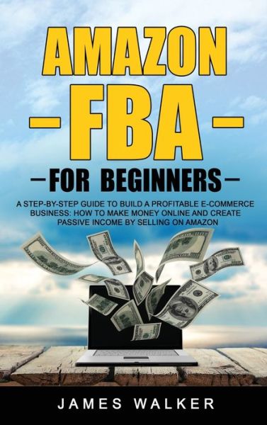 Cover for James Walker · Amazon FBA for Beginners: A Step-by-Step Guide to Build a Profitable E-Commerce Business: How to Make Money Online and Create Passive Income by Selling on Amazon - Make Money Online (Hardcover Book) (2020)