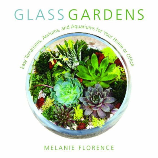 Cover for Melanie Florence · Glass Gardens: Easy Terrariums, Aeriums, and Aquariums for Your Home or Office (Hardcover Book) (2017)