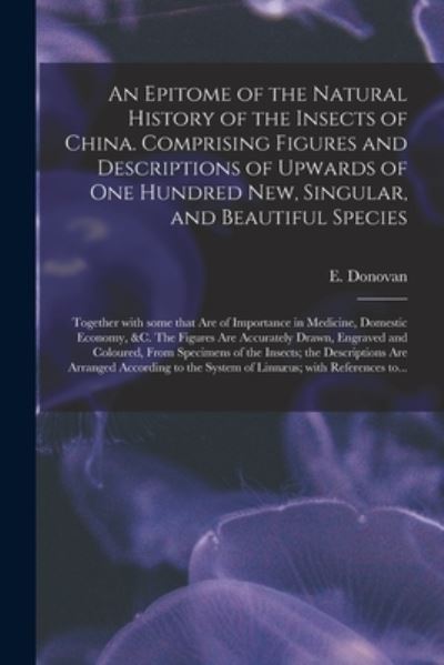 An Epitome of the Natural History of the Insects of China. Comprising Figures and Descriptions of Upwards of One Hundred New, Singular, and Beautiful Species; Together With Some That Are of Importance in Medicine, Domestic Economy, &c. The Figures Are... - E (Edward) 1768-1837 N 85 Donovan - Bøger - Legare Street Press - 9781013547539 - 9. september 2021