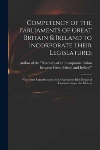 Cover for Author of the Necessity of an Incorp · Competency of the Parliaments of Great Britain &amp; Ireland to Incorporate Their Legislatures: With Some Remarks Upon the Debate in the Irish House of Commons Upon the Address (Paperback Book) (2021)