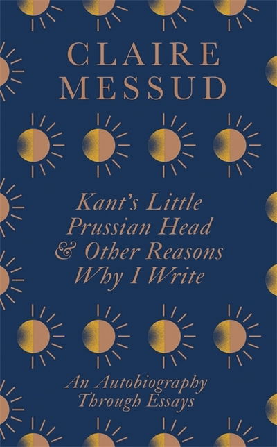 Cover for Claire Messud · Kant's Little Prussian Head and Other Reasons Why I Write: An Autobiography Through Essays (Hardcover Book) (2020)