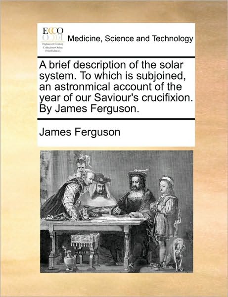 A Brief Description of the Solar System. to Which is Subjoined, an Astronmical Account of the Year of Our Saviour's Crucifixion. by James Ferguson. - James Ferguson - Książki - Gale Ecco, Print Editions - 9781170633540 - 29 maja 2010