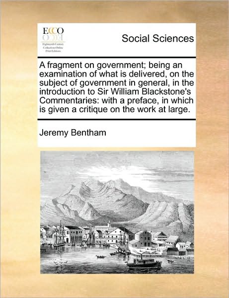 A Fragment on Government; Being an Examination of What is Delivered, on the Subject of Government in General, in the Introduction to Sir William Blackst - Jeremy Bentham - Books - Gale Ecco, Print Editions - 9781170758540 - June 10, 2010