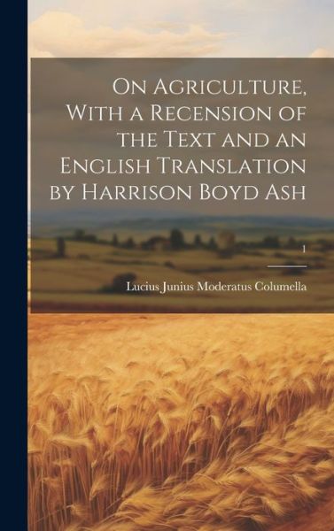 Cover for Lucius Junius Moderatus Columella · On Agriculture, with a Recension of the Text and an English Translation by Harrison Boyd Ash; 1 (Book) (2023)