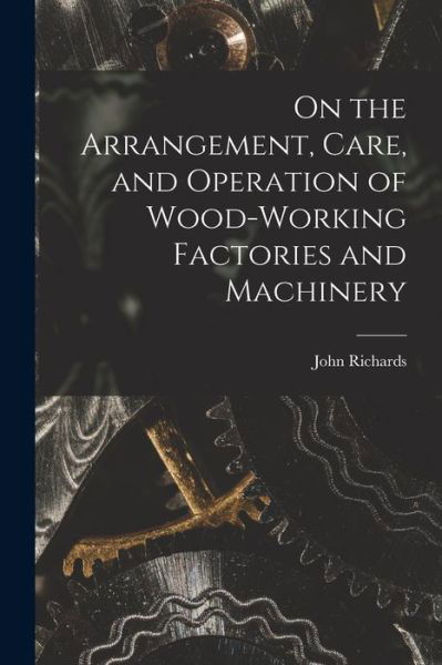 Cover for John Richards · On the Arrangement, Care, and Operation of Wood-Working Factories and Machinery (Bok) (2022)