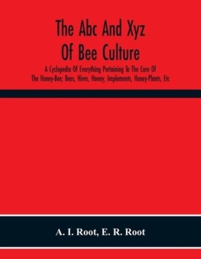 The Abc And Xyz Of Bee Culture; A Cyclopedia Of Everything Pertaining To The Care Of The Honey-Bee; Bees, Hives, Honey, Implements, Honey-Plants, Etc. Facts Gleaned From The Experience Of Thousands Of Bee-Keepers, And Afterward Verified In Our Apiary - A I Root - Books - Alpha Edition - 9789354219542 - November 19, 2020
