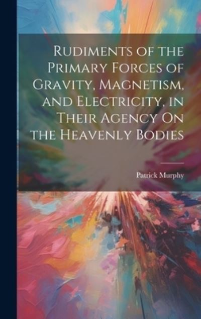 Cover for Patrick Murphy · Rudiments of the Primary Forces of Gravity, Magnetism, and Electricity, in Their Agency on the Heavenly Bodies (Book) (2023)