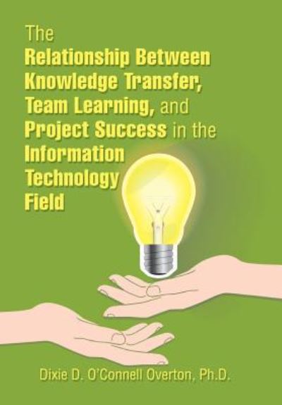 The Relationship Between Knowledge Transfer, Team Learning, and Project Success in the Information Technology Field - Dixie D. O'Connell Overton - Books - Xlibris US - 9781543483543 - February 26, 2018