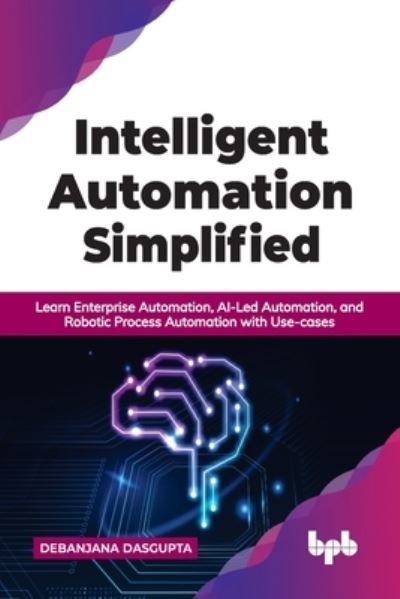 Intelligent Automation Simplified: Learn Enterprise Automation, AI-Led Automation, and Robotic Process Automation with Use-cases - Debanjana Dasgupta - Bøker - BPB Publications - 9789391392543 - 2. desember 2021
