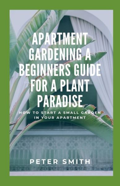 Cover for Peter Smith · Apartment Gardening A Beginners Guide For A Plant Paradise: How To Start A Small Garden In Your Apartment (Paperback Book) (2021)