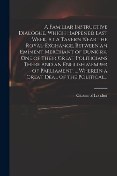 Cover for Citizen of London · A Familiar Instructive Dialogue, Which Happened Last Week, at a Tavern Near the Royal-Exchange, Between an Eminent Merchant of Dunkirk, One of Their Great Politicians There and an English Member of Parliament, ... Wherein a Great Deal of the Political... (Paperback Book) (2021)