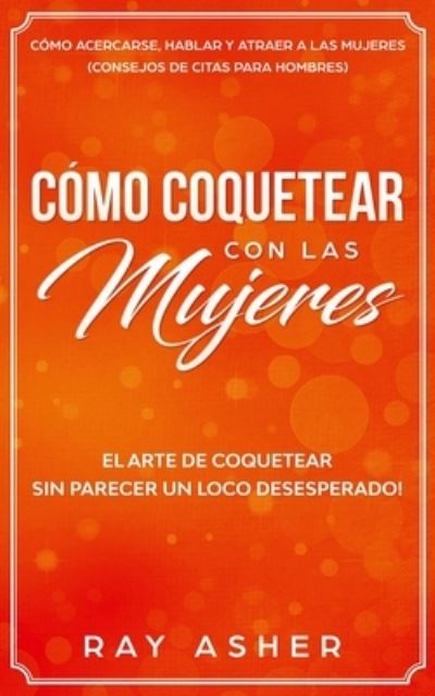 Cover for Ray Asher · Como Coquetear con las Mujeres: El Arte de Coquetear Sin Parecer un Loco Desesperado! Como Acercarse, Hablar y Atraer a las Mujeres (Consejos De Citas para Hombres) (Paperback Book) (2020)