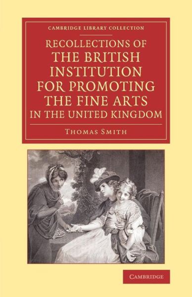 Cover for Thomas Smith · Recollections of the British Institution for Promoting the Fine Arts in the United Kingdom: With Some Account of the Means Employed for that Purpose; and Biographical Notices of Artists who Have Received Premiums, 1805–1859 - Cambridge Library Collection  (Paperback Book) (2014)