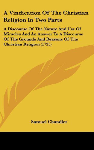 A Vindication of the Christian Religion in Two Parts: a Discourse of the Nature and Use of Miracles and an Answer to a Discourse of the Grounds and Reasons of the Christian Religion (1725) - Samuel Chandler - Livros - Kessinger Publishing, LLC - 9781436540544 - 2 de junho de 2008
