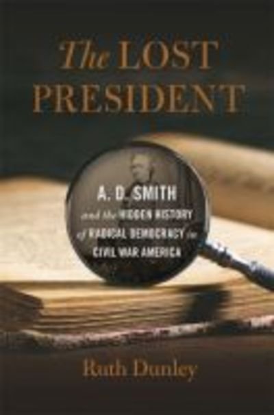 Cover for Ruth Dunley · The Lost President: A. D. Smith and the Hidden History of Radical Democracy in Civil War America - UnCivil Wars (Hardcover Book) (2019)